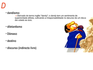 D dandismo:     »  Derivado do termo inglês "dandy"; o  dandy  tem um sentimento de  superioridade elitista, cultivando a irresponsabilidade no decurso de um dia-a- dia votado ao ócio.  diletantismo Dâmaso destino discurso (indirecto livre) 