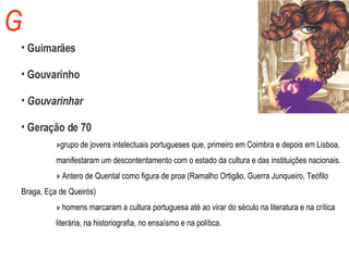 G Guimarães Gouvarinho Gouvarinhar Geração de 70 »grupo de jovens intelectuais portugueses que, primeiro em Coimbra e depois em Lisboa,  manifestaram um descontentamento com o estado da cultura e das instituições nacionais.  » Antero de Quental como figura de proa (Ramalho Ortigão, Guerra Junqueiro, Teófilo  Braga, Eça de Queirós) » homens marcaram a cultura portuguesa até ao virar do século na literatura e na crítica  literária, na historiografia, no ensaísmo e na política. 
