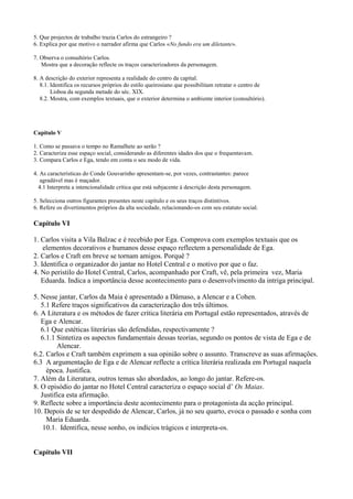 5. Que projectos de trabalho trazia Carlos do estrangeiro ?
6. Explica por que motivo o narrador afirma que Carlos «No fundo era um diletante».
7. Observa o consultório Carlos.
Mostra que a decoração reflecte os traços caracterizadores da personagem.
8. A descrição do exterior representa a realidade do centro da capital.
8.1. Identifica os recursos próprios do estilo queirosiano que possibilitam retratar o centro de
Lisboa da segunda metade do séc. XIX.
8.2. Mostra, com exemplos textuais, que o exterior determina o ambiente interior (consultório).
Capítulo V
1. Como se passava o tempo no Ramalhete ao serão ?
2. Caracteriza esse espaço social, considerando as diferentes idades dos que o frequentavam.
3. Compara Carlos e Ega, tendo em conta o seu modo de vida.
4. As características do Conde Gouvarinho apresentam-se, por vezes, contrastantes: parece
agradável mas é maçador.
4.1 Interpreta a intencionalidade crítica que está subjacente à descrição desta personagem.
5. Selecciona outros figurantes presentes neste capítulo e os seus traços distintivos.
6. Refere os divertimentos próprios da alta sociedade, relacionando-os com seu estatuto social.
Capítulo VI
1. Carlos visita a Vila Balzac e é recebido por Ega. Comprova com exemplos textuais que os
elementos decorativos e humanos desse espaço reflectem a personalidade de Ega.
2. Carlos e Craft em breve se tornam amigos. Porquê ?
3. Identifica o organizador do jantar no Hotel Central e o motivo por que o faz.
4. No peristilo do Hotel Central, Carlos, acompanhado por Craft, vê, pela primeira vez, Maria
Eduarda. Indica a importância desse acontecimento para o desenvolvimento da intriga principal.
5. Nesse jantar, Carlos da Maia é apresentado a Dâmaso, a Alencar e a Cohen.
5.1 Refere traços significativos da caracterização dos três últimos.
6. A Literatura e os métodos de fazer crítica literária em Portugal estão representados, através de
Ega e Alencar.
6.1 Que estéticas literárias são defendidas, respectivamente ?
6.1.1 Sintetiza os aspectos fundamentais dessas teorias, segundo os pontos de vista de Ega e de
Alencar.
6.2. Carlos e Craft também exprimem a sua opinião sobre o assunto. Transcreve as suas afirmações.
6.3 A argumentação de Ega e de Alencar reflecte a crítica literária realizada em Portugal naquela
época. Justifica.
7. Além da Literatura, outros temas são abordados, ao longo do jantar. Refere-os.
8. O episódio do jantar no Hotel Central caracteriza o espaço social d’ Os Maias.
Justifica esta afirmação.
9. Reflecte sobre a importância deste acontecimento para o protagonista da acção principal.
10. Depois de se ter despedido de Alencar, Carlos, já no seu quarto, evoca o passado e sonha com
Maria Eduarda.
10.1. Identifica, nesse sonho, os indícios trágicos e interpreta-os.
Capítulo VII
 