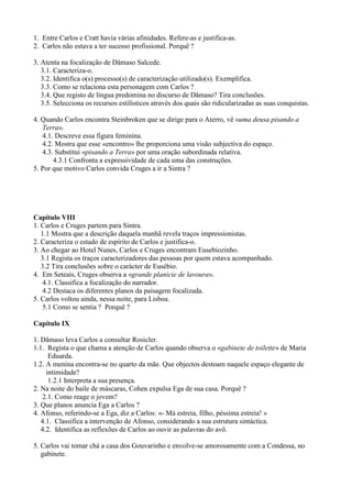 1. Entre Carlos e Cratt havia várias afinidades. Refere-as e justifica-as.
2. Carlos não estava a ter sucesso profissional. Porquê ?
3. Atenta na focalização de Dâmaso Salcede.
3.1. Caracteriza-o.
3.2. Identifica o(s) processo(s) de caracterização utilizado(s). Exemplifica.
3.3. Como se relaciona esta personagem com Carlos ?
3.4. Que registo de língua predomina no discurso de Dâmaso? Tira conclusões.
3.5. Selecciona os recursos estilísticos através dos quais são ridicularizadas as suas conquistas.
4. Quando Carlos encontra Steinbroken que se dirige para o Aterro, vê «uma deusa pisando a
Terra».
4.1. Descreve essa figura feminina.
4.2. Mostra que esse «encontro» lhe proporciona uma visão subjectiva do espaço.
4.3. Substitui «pisando a Terra» por uma oração subordinada relativa.
4.3.1 Confronta a expressividade de cada uma das construções.
5. Por que motivo Carlos convida Cruges a ir a Sintra ?
Capítulo VIII
1. Carlos e Cruges partem para Sintra.
1.1 Mostra que a descrição daquela manhã revela traços impressionistas.
2. Caracteriza o estado de espírito de Carlos e justifica-o.
3. Ao chegar ao Hotel Nunes, Carlos e Cruges encontram Eusebiozinho.
3.1 Regista os traços caracterizadores das pessoas por quem estava acompanhado.
3.2 Tira conclusões sobre o carácter de Eusébio.
4. Em Seteais, Cruges observa a «grande planície de lavoura».
4.1. Classifica a focalização do narrador.
4.2 Destaca os diferentes planos da paisagem focalizada.
5. Carlos voltou ainda, nessa noite, para Lisboa.
5.1 Como se sentia ? Porquê ?
Capítulo IX
1. Dâmaso leva Carlos a consultar Rosicler.
1.1. Regista o que chama a atenção de Carlos quando observa o «gabinete de toilette» de Maria
Eduarda.
1.2. A menina encontra-se no quarto da mãe. Que objectos destoam naquele espaço elegante de
intimidade?
1.2.1 Interpreta a sua presença.
2. Na noite do baile de máscaras, Cohen expulsa Ega de sua casa. Porquê ?
2.1. Como reage o jovem?
3. Que planos anuncia Ega a Carlos ?
4. Afonso, referindo-se a Ega, diz a Carlos: «- Má estreia, filho, péssima estreia! »
4.1. Classifica a intervenção de Afonso, considerando a sua estrutura sintáctica.
4.2. Identifica as reflexões de Carlos ao ouvir as palavras do avô.
5. Carlos vai tomar chá a casa dos Gouvarinho e envolve-se amorosamente com a Condessa, no
gabinete.
 