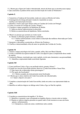 5.1. Mostra que a figura do Conde é ridicularizada, através do busto que se encontra nesse espaço.
6. Que conclusões se podem retirar acerca da intervenção do Conde no Parlamento ?
Capítulo X
1. Caracteriza a Condessa de Gouvarinho, tendo em conta as reflexões de Carlos.
2. O protagonista da intriga principal é instável e insatisfeito no amor.
Justifica com transcrições do texto.
3. Identifica o motivo pelo qual Afonso critica as Corridas de Cavalos em Portugal.
4. Carlos vai assistir às Corridas de Cavalos. Porquê ?
5. Considera o espaço geográfico do hipódromo de Belém.
5.1 Indica as marcas impressionistas na descrição.
5.2 Refere as características do hipódromo. Retira conclusões.
6. Observa as pessoas que assistem ao evento social.
6.1 Retrata os diferentes grupos (homens, mulheres).
6.1.1 Analisa estilisticamente o texto relativo à descrição das mulheres observadas por Carlos
e seus amigos.
7. Interpreta a «desordem» acontecida no «Prémio dos Produtos» .
8. Clarifica a intencionalidade crítica do autor no episódio das Corridas de Cavalos.
Capítulo XI
1. Analisa o espaço psicológico de Carlos, quando, enfim, fala com Maria Eduarda.
2. Avalia o contributo da expressividade do verbo e do adjectivo para a compreensão desse estado
de espírito.
3. Caracteriza Dâmaso, mostrando que, neste capítulo, revela mais claramente a sua personalidade.
3.1. Identifica a representatividade social deste figurante.
Capítulo XII
1. Como justificam Carlos e Ega a sua profunda inércia, perante Afonso ?
2. O jantar em casa dos Gouvarinho permite observar o Conde Gouvarinho e Sousa Neto.
2.1 Que traços são evidenciados nestas personagens ?
2.2 Por quem são focalizados?
2.2.1 Refere exemplos da ironia presente nesta focalização.
2.3. Mostra que os dons oratórios do Conde Gouvarinho são ridicularizados.
2.3.1 Qual o objectivo do autor ?
3. Completa a caracterização do Conde Gouvarinho, tendo em conta a sua representatividade na
obra.
4. Identifica os indícios trágicos no diálogo entre Carlas e Ega, no final do capítulo.
Capítulo XIII
1. Considera as características da tragédia n’ Os Maias.
1.1 Identifica o momento a que corresponde na tragédia clássica o incesto entre os irmãos.
1.2 Regista os indícios trágicos presentes no quarto onde «Cratt ressonava as suas sete horas
pacata e solitariamente».
1.2.1 Interpreta-os, tendo em conta o simbolismo neles contido.
 