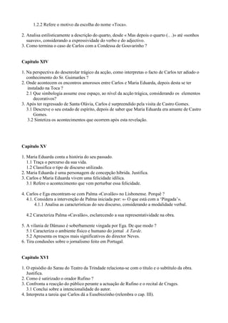 1.2.2 Refere o motivo da escolha do nome «Toca».
2. Analisa estilisticamente a descrição do quarto, desde « Mas depois o quarto (.. .)» até «sonhos
suaves», considerando a expressividade do verbo e do adjectivo.
3. Como termina o caso de Carlos com a Condessa de Gouvarinho ?
Capítulo XIV
1. Na perspectiva do desenrolar trágico da acção, como interpretas o facto de Carlos ter adiado o
conhecimento do Sr. Guimarães ?
2. Onde acontecem os encontros amorosos entre Carlos e Maria Eduarda, depois desta se ter
instalado na Toca ?
2.1 Que simbologia assume esse espaço, ao nível da acção trágica, considerando os elementos
decorativos?
3. Após ter regressado de Santa Olávia, Carlos é surpreendido pela visita de Castro Gomes.
3.1 Descreve o seu estado de espírito, depois de saber que Maria Eduarda era amante de Castro
Gomes.
3.2 Sintetiza os acontecimentos que ocorrem após esta revelação.
Capítulo XV
1. Maria Eduarda conta a história do seu passado.
1.1 Traça o percurso da sua vida.
1.2 Classifica o tipo de discurso utilizado.
2. Maria Eduarda é uma personagem de concepção híbrida. Justifica.
3. Carlos e Maria Eduarda vivem uma felicidade idílica.
3.1 Refere o acontecimento que vem perturbar essa felicidade.
4. Carlos e Ega encontram-se com Palma «Cavalão» no Lisbonense. Porquê ?
4.1. Considera a intervenção de Palma iniciada por: «- O que está com a ‘Pingada’».
4.1.1 Analisa as características do seu discurso, considerando a modalidade verbal.
4.2 Caracteriza Palma «Cavalão», esclarecendo a sua representatividade na obra.
5. A vilania de Dâmaso é soberbamente vingada por Ega. De que modo ?
5.1 Caracteriza o ambiente físico e humano do jornal A Tarde.
5.2 Apresenta os traços mais significativos do director Neves.
6. Tira condusões sobre o jornalismo feito em Portugal.
Capítulo XVI
1. O episódio do Sarau do Teatro da Trindade relaciona-se com o título e o subtítulo da obra.
Justifica.
2. Como é satirizado o orador Rufino ?
3. Confronta a reacção do público perante a actuação de Rufino e o recital de Cruges.
3.1 Conclui sobre a intencionalidade do autor.
4. Interpreta a tareia que Carlos dá a Eusebiozinho (relembra o cap. III).
 