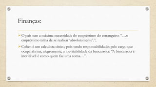 Finanças:
O país tem a máxima necessidade do empréstimo do estrangeiro: “…o
empréstimo tinha de se realizar ‘absolutamente’.”;
Cohen é um calculista cínico, pois tendo responsabilidades pelo cargo que
ocupa afirma, alegremente, a inevitabilidade da bancarrota: “A bancarrota é
inevitável: é como quem faz uma soma…”.
 