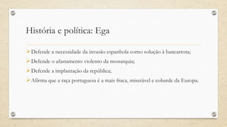 História e política: Ega
Defende a necessidade da invasão espanhola como solução à bancarrota;
Defende o afastamento violento da monarquia;
Defende a implantação da república;
Afirma que a raça portuguesa é a mais fraca, miserável e cobarde da Europa.
 