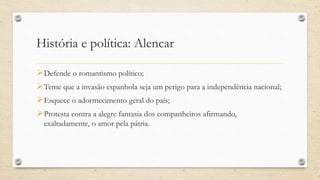 História e política: Alencar
Defende o romantismo político;
Teme que a invasão espanhola seja um perigo para a independência nacional;
Esquece o adormecimento geral do país;
Protesta contra a alegre fantasia dos companheiros afirmando,
exaltadamente, o amor pela pátria.
 