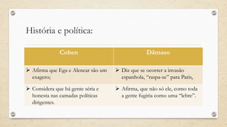 História e política:
Cohen Dâmaso
 Afirma que Ega e Alencar são um
exagero;
 Diz que se ocorrer a invasão
espanhola, “raspa-se” para Paris,
 Considera que há gente séria e
honesta nas camadas políticas
dirigentes.
 Afirma, que não só ele, como toda
a gente fugiria como uma “lebre”.
 