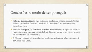 Conclusões: o modo de ser português
Falta de personalidade: Ega e Alencar mudam de opinião quando Cohen
assim o pretende e Dâmaso cujo lema é “Sou forte”, aponta o caminho
covarde da fuga;
Falta de coragem/ a covardia domina a sociedade: “Raspar-se, pirar-se!...
Era assim… que pensava a sociedade de Lisboa…desde el-rei nosso senhor
até aos cretinos de secretaria!”;
A falta de cultura e civismo domina as classes mais destacadas, com exceção
de Carlos e de Craft.
 