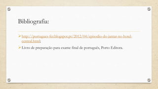 Bibliografia:
http://portugues-fcr.blogspot.pt/2012/04/episodio-do-jantar-no-hotel-
central.html;
Livro de preparação para exame final de português, Porto Editora.
 