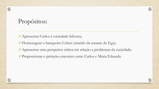 Propósitos:
Apresentar Carlos à sociedade lisboeta;
Homenagear o banqueiro Cohen (marido da amante de Ega);
Apresentar uma perspetiva crítica em relação a problemas da sociedade;
Proporcionar o primeiro encontro entre Carlos e Maria Eduarda.
 