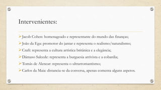 Intervenientes:
Jacob Cohen: homenageado e representante do mundo das finanças;
João da Ega: promotor do jantar e representa o realismo/naturalismo;
Craft: representa a cultura artística britânica e a elegância;
Dâmaso Salcede: representa a burguesia arrivista e a cobardia;
Tomás de Alencar: representa o ultrarromantismo;
Carlos da Maia: distancia-se da conversa, apenas comenta alguns aspetos.
 