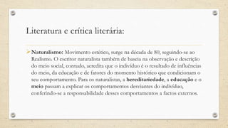Literatura e crítica literária:
Naturalismo: Movimento estético, surge na década de 80, seguindo-se ao
Realismo. O escritor naturalista também de baseia na observação e descrição
do meio social, contudo, acredita que o indivíduo é o resultado de influências
do meio, da educação e de fatores do momento histórico que condicionam o
seu comportamento. Para os naturalistas, a hereditariedade, a educação e o
meio passam a explicar os comportamentos desviantes do indivíduo,
conferindo-se a responsabilidade desses comportamentos a factos externos.
 