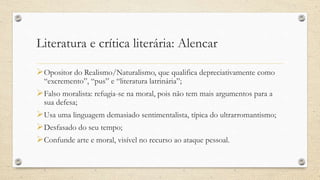 Literatura e crítica literária: Alencar
Opositor do Realismo/Naturalismo, que qualifica depreciativamente como
“excremento”, “pus” e “literatura latrinária”;
Falso moralista: refugia-se na moral, pois não tem mais argumentos para a
sua defesa;
Usa uma linguagem demasiado sentimentalista, típica do ultrarromantismo;
Desfasado do seu tempo;
Confunde arte e moral, visível no recurso ao ataque pessoal.
 