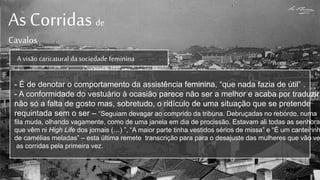 As Corridas de
Cavalos
A visão caricaturalda sociedade feminina
- É de denotar o comportamento da assistência feminina, “que nada fazia de útil” .
- A conformidade do vestuário à ocasião parece não ser a melhor e acaba por traduzir
não só a falta de gosto mas, sobretudo, o ridículo de uma situação que se pretende
requintada sem o ser – “Seguiam devagar ao comprido da tribuna. Debruçadas no rebordo, numa
fila muda, olhando vagamente, como de uma janela em dia de procissão. Estavam ali todas as senhoras
que vêm ni High Life dos jornais (…) ”, “A maior parte tinha vestidos sérios de missa” e “É um canteirinh
de camélias meladas” – esta última remete transcrição para para o desajuste das mulheres que vão ve
as corridas pela primeira vez.
 