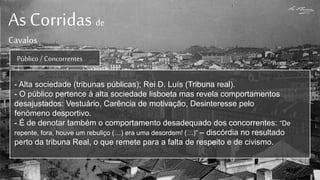 As Corridas de
Cavalos
Público / Concorrentes
- Alta sociedade (tribunas públicas); Rei D. Luís (Tribuna real).
- O público pertence à alta sociedade lisboeta mas revela comportamentos
desajustados: Vestuário, Carência de motivação, Desinteresse pelo
fenómeno desportivo.
- É de denotar também o comportamento desadequado dos concorrentes: “De
repente, fora, houve um rebuliço (…) era uma desordem! (…)” – discórdia no resultado
perto da tribuna Real, o que remete para a falta de respeito e de civismo.
 
