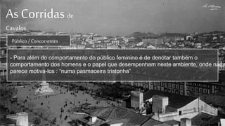 As Corridas de
Cavalos
Público / Concorrentes
- Para além do comportamento do público feminino é de denotar também o
comportamento dos homens e o papel que desempenham neste ambiente, onde nada
parece motiva-los : “numa pasmaceira tristonha”
 