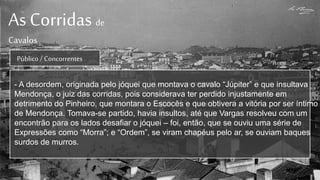As Corridas de
Cavalos
Público / Concorrentes
- A desordem, originada pelo jóquei que montava o cavalo “Júpiter” e que insultava
Mendonça, o juiz das corridas, pois considerava ter perdido injustamente em
detrimento do Pinheiro, que montara o Escocês e que obtivera a vitória por ser íntimo
de Mendonça. Tomava-se partido, havia insultos, até que Vargas resolveu com um
encontrão para os lados desafiar o jóquei – foi, então, que se ouviu uma série de
Expressões como “Morra”; e “Ordem”, se viram chapéus pelo ar, se ouviam baques
surdos de murros.
 