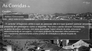 As Corridas de
Cavalos
Público / Concorrentes
- A carácter antagónico entre o que as pessoas são e o que querem parecer encontra-
presente em passagens como a seguinte: “Por entre o alarido vibravam, furiosamente,
os apitos da polícia; senhoras, com saias apanhadas, fugiam através da pista, procurando
espavoridamente as carruagens – e um sopro grosseiro de desordem reles passava so-
bre o hipódromo, desmanchando a linha postiça de civilização e a atitude forçada de
decoro …” .
 