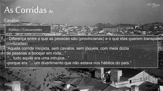 As Corridas de
Cavalos
Público / Concorrentes
- Diferença entre o que as pessoas são (provincianas) e o que elas querem transparece
(civilizadas)
“Aquela corrida insípida, sem cavalos, sem jóqueis, com meia dúzia
de pessoas a bocejar em roda...”
“... tudo aquilo era uma intrujice...”
-porque era “... um divertimento que não estava nos hábitos do país.”
 
