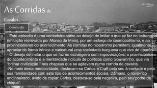 As Corridas de
Cavalos
- Este episodio é uma verdadeira sátira ao desejo de imitar o que se faz no estrangeiro
(imitação reprovada por Afonso da Maia), por um esforço de cosmopolitismo, e ao
provincianismo do acontecimento. As corridas no hipódromo permitem, igualmente,
apreciar de forma irónica e caricatural uma sociedade burguesa que vive de aparência
- O desejo de imitar o que se faz no estrangeiro com improvisações; o provincianismo
do acontecimento e a mentalidade ridícula de políticos como Gouvarinho, que via
“brilhar civilização ” nos chapéus que se agitavam numa corrida de cavalos.
-No meio desta mediocridade, destacam-se Carlos e Craft pelo seu à-vontade e pela
sua familiaridade com este tipo de acontecimentos sociais. Dâmaso, o novo-rico
endinheirado, ávido de copiar Carlos, destaca-se pela negativa, pelo seu“podre de
chique”.
Conclusão
 