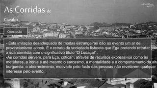 As Corridas de
Cavalos
Conclusão
- Esta imitação desadequada de modas estrangeiras dão ao evento um ar de
provincianismo snoob. É o retrato da sociedade lisboeta que Ega pretende retratar com
a sua comédia com o significativo título “O Lodaçal” .
-As corridas servem, para Eça, criticar , através de recursos expressivos como as
metáforas, a ironia e até mesmo o sarcasmo, a mentalidade e o comportamento da alta
burguesia: o aborrecimento, motivado pelo facto das pessoas não revelarem qualquer
interesse pelo evento.
 