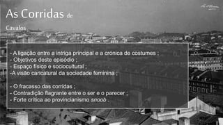 As Corridas de
Cavalos
- A ligação entre a intriga principal e a crónica de costumes ;
- Objetivos deste episódio ;
- Espaço físico e sociocultural ;
-A visão caricatural da sociedade feminina ;
- O fracasso das corridas ;
- Contradição flagrante entre o ser e o parecer ;
- Forte crítica ao provincianismo snoob .
 