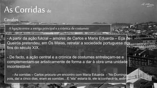 As Corridas de
Cavalos
A ligaçãoentre a intriga principal e a crónica de costumes
- A partir da ação fulcral – amores de Carlos e Maria Eduarda – Eça de
Queirós pretendeu, em Os Maias, retratar a sociedade portuguesa dos
fins do século XIX.
- De facto, a ação central e a crónica de costumes entrelaçam-se e
complementam-se artisticamente de forma a dar à obra uma unidade
incontestável:
- As corridas – Carlos procura um encontro com Maria Eduarda - “No Domingo,
pois, daí a cinco dias, eram as corridas…E “ela” estaria lá, ele ia conhecê-la, enfim!”
 