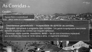As Corridas de
Cavalos
Espaçofísicoe sociocultural
- Desinteresse generalizado – incapacidade de apreciar as corridas;
- Ninguém comprava o programa das corridas- “Um garoto ia apregoando desconsola-
damente programas das corridas que ninguém comprava”.
- Domingo muito quente, monótono, lento – “de um vivo e monótono implacável,
que na lentidão das horas de Verão cansa a alma, e vagamente entristece.” .
 