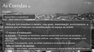 As Corridas de
Cavalos
Espaçofísicoe sociocultural
- Atributos que presidiam o cenário: mau gosto, improvisação, provincianismo e
pobreza que se traduzem na desadequação do espaço ao evento.
- O espaço é inadequado:
-a entrada – “À entrada do hipódromo, abertura escalavrada num muro de quintarola (…)” ;
-as tribunas – “Erguiam-se as tribunas públicas, com o feitio de traves mal pregadas, como
palanques
-de arraial. A da esquerda, vazia, por pintar, mostrava á luz as fendas do tabuado .” .
- falta um balcão de apostas ;
-o bufete - “dois criados, estonteados e sujos, achatavam à pressa as fatias de sanduíches com
as mãos húmidas da espuma da cerveja”.
 