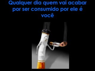 Qualquer dia quem vai acabar por ser consumido por ele é você 