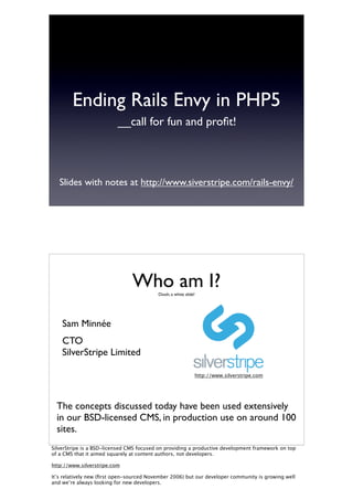 Ending Rails Envy in PHP5
                          __call for fun and proﬁt!




   Slides with notes at http://www.siverstripe.com/rails-envy/




                                Who am I? Oooh, a white slide!




    Sam Minnée
    CTO
    SilverStripe Limited

                                                             http://www.silverstripe.com




  The concepts discussed today have been used extensively
  in our BSD-licensed CMS, in production use on around 100
  sites.
SilverStripe is a BSD-licensed CMS focused on providing a productive development framework on top
of a CMS that it aimed squarely at content authors, not developers.

http://www.silverstripe.com

It’s relatively new (ﬁrst open-sourced November 2006) but our developer community is growing well
and we’re always looking for new developers.