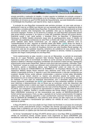 Os Misterios de Shamballa

energia permitirão a realização do trabalho. A ordem seguida na totalidade da evolução universal e
planetária está profundamente demonstrada na lei de Analogia, enraizada no princípio geométrico e
matemático do Universo ao qual PLATÃO aludia tão frequentemente, que está diretamente vinculado
à manifestação dos Arquétipos, quer seja de reinos, raças ou espécies.

    A evolução de uma Raça-Raiz compreende sete períodos principais, um para cada sub-raça, e
geralmente é mais de um MANU que intervém em sua expressão total, devido à magnitude de tempo
que abrange a completa perfeição dessa Raça-Raiz. Os grupos étnicos que irão aparecendo ao longo
do processo evolutivo virão impregnados das qualidades vitais que os Arquétipos Menores ou
sub-raciais segregam. Portanto, se nos ativermos à analogia, em cada Raça-Raiz aparecerão sempre
sete grupos étnicos principais e, da mistura ou fusão das qualidades menores dos grupos étnicos,
finalmente surgirá o tipo, racial perfeito, o Arquétipo Divino da Raça-Raiz. O Departamento
Hierárquico do MANU trabalha ativamente nessa obra de aperfeiçoamento racial. O trabalho de
"absorção" das qualidades substanciais de cada Plano ou Esfera até chegar ao nível físico denso vai
sendo realizado pelos Devas Construtores que, em páginas anteriores, definimos como os
"substantificadores do éter", seguindo as diretrizes dadas pelo MANU. [p234] Ainda nos atendo à
analogia, poderíamos dizer também que cada um dos subplanos de cada plano tem seus próprios
Devas Construtores que, na ordem de Arquétipos menores que cada Arquétipo Racial segrega, vão
construindo cada tipo de qualidade requerida, extraindo-a da substância de suas próprias vidas. O
esquema da construção é perfeito, como também são perfeitos os cânones, medidas ou proporções
seguidos até chegar à total perfeição de uma Raça-Raiz.

    Como esotericamente se sabe, durante o curso de um Manvantara, ou período de encarnação
física de um Logos Planetário, aparecem Sete Grandes Raças-Raiz. Atualmente, a evolução
espiritual da maior parte da humanidade se realiza na quinta sub-raça da Quinta Raça ÁRIA e já
aparece à distância o elemento arquetípico coordenador que produzirá a sexta sub-raça. Apareceram
anteriormente outras quatro Raças-Raiz. Sabe-se muito pouco das duas primeiras, chamadas "Polar”
e "Hiperbórea", porque os corpos que utilizavam eram construídos de matéria etérica e semi-etérica.
No entanto, usando a clarividência etérica, suas "duplicações" podem ser vistas em uma das
estâncias da Escola de CONHECIMENTO de SHAMBALLA. Os Arquétipos Mentais dos quais os
respectivos MANUS dessas Raças extraíram seus desenhos eram ainda muito imperfeitos em
relação à organização da forma, e, segundo o que é dito esotericamente, a vida das consciências que
ocuparam aquelas formas raciais estavam condicionadas a extremos incríveis pelas dificuldades
ambientais, já que deviam absorver ou respirar uma atmosfera pesada de caráter ígneo e
alimentarem-se com os resíduos etéricos procedentes das formas que iam se desintegrando por falta
de vitalidade. O prana solar era totalmente desconhecido, pois a densidade daquela atmosfera
tomava impossível a penetração dos [p235] raios solares em seus ambientes rarefeitos. As formas
eram disformes e desproporcionais, pois os Devas que as construíam, ainda não dispunham das
sagradas medidas áureas e solares que regem as proporções perfeitas da forma, mas cumpriram o
objetivo imediato de criar as bases substanciais das duas próximas Raças-Raiz, a LEMURLANA e a
ATLANTE, que começaram a organizar-se vigorosamente no aspecto material, adquirindo formas ou
corpos densos e objetivos. Quando a corrente evolutiva das formas chegou à quinta sub-raça da
Raça LEMURIANA, produziu-se um fato transcendente que resultou na INDIVIDUALIZAÇÃO do
homem-animal que povoava a Terra, ou seja, a aparição do ser humano autoconsciente. Em páginas
anteriores, foi feita referência específica a esse acontecimento essencial intimamente vinculado à
Vida do SENHOR DE SHAMBALLA, mas podemos ainda afirmar que dele originou-se um impulso
espiritual tão importante e transcendente que acelerou em milhões de anos o desenvolvimento
espiritual do planeta.

   A Raça ATLANTE foi uma nova adição do Fogo Criador da Divindade no processo de construção
de formas raciais, particularmente porque o Arquétipo das diversas sub-raças tinha como principal
objetivo dotar a substância com que as formas eram construídas de SENSIBILIDADE ASTRAL e de
qualidade sensorial, um objetivo que não havia sido alcançado nas Raças precedentes.

    As formas "sensibilizadas" da Raça ATLANTE abriram para a nova Raça ÁRIA as possibilidades
infinitas da consciência mental, iniciada apenas muito vagamente na época LEMURIANA pela
transferência solar dos Filhos da Mente, quando o homem-animal foi dotado do principio mental da

 Associação Vicente Beltrán Anglada    Os Mistérios de Shamballa                    Página 100 de 129
 