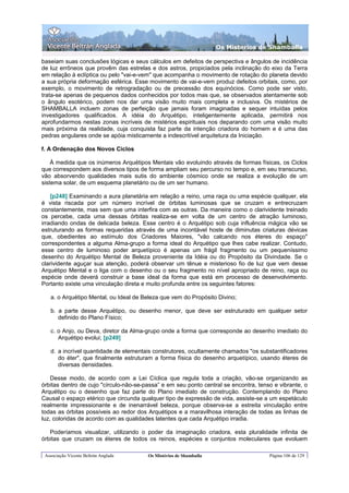 Os Misterios de Shamballa

baseiam suas conclusões lógicas e seus cálculos em defeitos de perspectiva e ângulos de incidência
de luz errôneos que provêm das estrelas e dos astros, propiciados pela inclinação do eixo da Terra
em relação à eclíptica ou pelo "vai-e-vem" que acompanha o movimento de rotação do planeta devido
a sua própria deformação esférica. Esse movimento de vai-e-vem produz defeitos orbitais, como, por
exemplo, o movimento de retrogradação ou de precessão dos equinócios. Como pode ser visto,
trata-se apenas de pequenos dados conhecidos por todos mas que, se observados atentamente sob
o ângulo esotérico, podem nos dar uma visão muito mais completa e inclusiva. Os mistérios de
SHAMBALLA incluem zonas de perfeição que jamais foram imaginadas e sequer intuídas pelos
investigadores qualificados. A idéia do Arquétipo, inteligentemente aplicada, permitirá nos
aprofundarmos nestas zonas incríveis de mistérios espirituais nos deparando com uma visão muito
mais próxima da realidade, cuja conquista faz parte da intenção criadora do homem e é uma das
pedras angulares onde se apóia misticamente a indescritível arquitetura da Iniciação.

f. A Ordenação dos Novos Ciclos

    À medida que os inúmeros Arquétipos Mentais vão evoluindo através de formas físicas, os Ciclos
que correspondem aos diversos tipos de forma ampliam seu percurso no tempo e, em seu transcurso,
vão absorvendo qualidades mais sutis do ambiente cósmico onde se realiza a evolução de um
sistema solar, de um esquema planetário ou de um ser humano.

    [p248] Examinando a aura planetária em relação a reino, uma raça ou uma espécie qualquer, ela
é vista riscada por um número incrível de órbitas luminosas que se cruzam e entrecruzam
constantemente, mas sem que uma interfira com as outras. Da maneira como o clarividente treinado
os percebe, cada uma dessas órbitas realiza-se em volta de um centro de atração luminoso,
irradiando ondas de delicada beleza. Esse centro é o Arquétipo sob cuja influência mágica vão se
estruturando as formas requeridas através de uma incontável hoste de diminutas criaturas dévicas
que, obedientes ao estímulo dos Criadores Maiores, "vão calcando nos éteres do espaço"
correspondentes a alguma Alma-grupo a forma ideal do Arquétipo que lhes cabe realizar. Contudo,
esse centro de luminoso poder arquetípico é apenas um frágil fragmento ou um pequeníssimo
desenho do Arquétipo Mental de Beleza proveniente da Idéia ou do Propósito da Divindade. Se o
clarividente aguçar sua atenção, poderá observar um tênue e misterioso fio de luz que vem desse
Arquétipo Mental e o liga com o desenho ou o seu fragmento no nível apropriado de reino, raça ou
espécie onde deverá construir a base ideal da forma que está em processo de desenvolvimento.
Portanto existe uma vinculação direta e muito profunda entre os seguintes fatores:

   a. o Arquétipo Mental, ou Ideal de Beleza que vem do Propósito Divino;

   b. a parte desse Arquétipo, ou desenho menor, que deve ser estruturado em qualquer setor
      definido do Plano Físico;

   c. o Anjo, ou Deva, diretor da Alma-grupo onde a forma que corresponde ao desenho imediato do
      Arquétipo evolui; [p249]

   d. a incrível quantidade de elementais construtores, ocultamente chamados "os substantificadores
      do éter", que finalmente estruturam a forma física do desenho arquetípico, usando éteres de
      diversas densidades.

    Desse modo, de acordo com a Lei Cíclica que regula toda a criação, vão-se organizando as
órbitas dentro de cujo "círculo-não-se-passa” e em seu ponto central se encontra, tenso e vibrante, o
Arquétipo ou o desenho que faz parte do Plano imediato de construção. Contemplando do Plano
Causal o espaço etérico que circunda qualquer tipo de expressão de vida, assiste-se a um espetáculo
realmente impressionante e de inenarrável beleza, porque observa-se a estreita vinculação entre
todas as órbitas possíveis ao redor dos Arquétipos e a maravilhosa interação de todas as linhas de
luz, coloridas de acordo com as qualidades latentes que cada Arquétipo irradia.

   Poderíamos visualizar, utilizando o poder da imaginação criadora, esta pluralidade infinita de
órbitas que cruzam os éteres de todos os reinos, espécies e conjuntos moleculares que evoluem

 Associação Vicente Beltrán Anglada     Os Mistérios de Shamballa                     Página 106 de 129
 