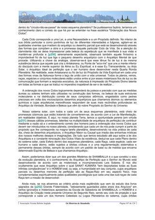 Os Misterios de Shamballa

dentro do "círculo-não-se-passa" de nosso esquema planetário? Se pudéssemos fazê-lo, teríamos um
conhecimento claro e correto do que há por se entender na frase esotérica "Ordenação dos Novos
Ciclos".

   Cada Ciclo corresponde a uma Lei, a uma Necessidade e a um Propósito definido. No interior de
sua órbita particular e como pontinhos de luz de diferentes intensidades e fulgores, agitam-se as
qualidades viventes que irradiam do arquétipo ou desenho parcial que está se desenvolvendo através
das formas que compõem a obra e a promessa daquele particular Ciclo de Vida. Se a atenção do
clarividente não se deixa Impressionar pela beleza do espetáculo que se manifesta à sua visão e
mantém-se profunda e [p250] serenamente expectante, observará também aquele finíssimo e
imponderável fio de luz que liga o pequeno desenho arquetípico com o Arquétipo Mental de que
procede. Utilizando a chave da analogia, observar-se-á que esse tênue fio de luz é da mesma
substância dévica que aquele que cria o Antakarana, ou Ponte de "arco-íris" que une a mente inferior
do discípulo com a mente superior da Alma ou Eu Espiritual, e é esse Eu Transcendente, ou Anjo
Solar, o Arquétipo Ideal de perfeição que o ser humano deve desenvolver nesta Quarta Ronda
Planetária. Na realidade, esse Antakarana ou fio de luz do Propósito da Vida Espiritual em cada uma
das formas vivas da Natureza forma o laço de união com a vida universal. Todos os planos, reinos,
raças, espécies e conjuntos moleculares estão unidos entre si por esses misteriosos fios de luz ou de
comunicação que formam a resposta evocativa, da natureza à impressão do Propósito Divino latente
em todas as formas e que se traduz no imperativo inapelável de ser e de realizar...

   A ordenação dos novos Ciclos logicamente dependerá da justeza e precisão com que as medidas
áureas ou solares tenham sido utilizadas na construção das formas, na beleza de suas estruturas
moleculares e na distribuição correta de seus compostos atômicos, engastados como pedras
preciosas em volta dos microscópicos desenhos arquetípicos que chamamos átomos ou elementos
químicos e cujas arquiteturas maravilhosas respondem de suas mais recônditas profundezas ao
Arquétipo da Verdade, Bondade e Beleza que vêm do nobre Propósito do Senhor do Universo.

    Nosso sistema solar, com todos e cada um de seus esquemas planetários, está cheio de
promessas cósmicas que estão tratando de converterem-se, de acordo com a Lei de Manifestação,
em realidades objetivas. E aqui, no nosso planeta Terra, temos a oportunidade perene (em virtude
[p251] dessas cálidas promessas, latentes na multiplicidade de arquétipos de perfeição) de contribuir
mediante a razão sã e o entendimento correto dos homens para a ordenação dos novos Ciclos que
devem ser introduzidos no nosso planeta, considerando que cada um de nós pode cumprir a parte do
propósito que lhe corresponde na magna tarefa planetária, desenvolvendo na vida prática de cada
dia, cheia de desenhos arquetípicos, o Arquétipo Maior ou Causal que irradia das entranhas místicas
dos nossos melhores desejos e imaginações. De tudo que temos estudado até aqui sobre a lei dos
Arquétipos e a constante renovação dos Ciclos Vitais da existência, deduz-se que cada Plano dentro
do sistema solar, cada Esfera dentro dos esquemas planetários, cada Raça, cada espécie, cada ser
humano e cada átomo, estão sujeitos a órbitas cíclicas e a uma regulamentação sistemática e
permanente dessas órbitas, sempre de acordo com um padrão de base ou de medida que encarna
determinado Espírito de Beleza e que chamamos Arquétipo.

    Assim, poderíamos dizer que um dos grandes Mistérios de SHAMBALLA é o que constitui o eixo
da evolução planetária, é o conhecimento do Arquétipo de Perfeição que o Senhor do Mundo está
desenvolvendo de acordo com as misteriosas e incompreensíveis Leis Solares. É nos dito
ocultamente que esse Arquétipo sobre o qual SANAT KUMARA "tem depositadas todas as Suas
infinitas complacências" é o HOMEM total, ou seja, a humanidade em seu conjunto, cujos arquétipos
parciais ou desenhos menores de perfeição são as Raças-Raiz em seu aspecto físico, mas
complementadas espiritualmente pelas qualidades psicológicas que cada uma das sub-raças de cada
Raça tem a missão de desenvolver.

   Ainda mais, se nos ativermos ao critério ainda mais esplêndido que vem do estudo dos livros
sagrados da [p252] Grande Fraternidade, "zelosamente guardados pelos anjos dos Arquivos" em
certos ignorados e misteriosos aposentos da Escola de Sabedoria de SHAMBALLA, o HOMEM é o
Arquétipo da Criação neste presente Universo de Segundo Raio, sendo seu ciclo de projeção o que
corresponde a cada um dos Homens Celestiais ou Logos Planetários do sistema, cujas órbitas

 Associação Vicente Beltrán Anglada     Os Mistérios de Shamballa                     Página 107 de 129
 