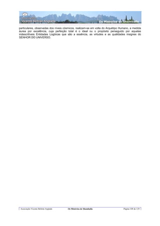 Os Misterios de Shamballa

particulares, observadas dos níveis cósmicos, realizam-se em volta do Arquétipo Humano, a medida
áurea por excelência, cuja perfeição total é o ideal ou o propósito perseguido por aquelas
indescritíveis Entidades Logóicas que são a essência, as virtudes e as qualidades insignes do
SENHOR DO UNIVERSO.




 Associação Vicente Beltrán Anglada   Os Mistérios de Shamballa                   Página 108 de 129
 