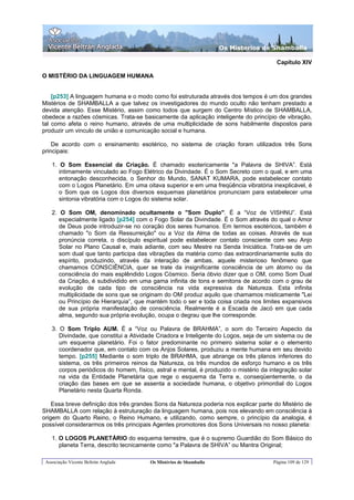 Os Misterios de Shamballa

                                                                                        Capítulo XIV

O MISTÉRIO DA LINGUAGEM HUMANA


    [p253] A linguagem humana e o modo como foi estruturada através dos tempos é um dos grandes
Mistérios de SHAMBALLA a que talvez os investigadores do mundo oculto não tenham prestado a
devida atenção. Esse Mistério, assim como todos que surgem do Centro Místico de SHAMBALLA,
obedece a razões cósmicas. Trata-se basicamente da aplicação inteligente do princípio de vibração,
tal como afeta o reino humano, através de uma multiplicidade de sons habilmente dispostos para
produzir um vinculo de união e comunicação social e humana.

    De acordo com o ensinamento esotérico, no sistema de criação foram utilizados três Sons
principais:

    1. O Som Essencial da Criação. É chamado esotericamente "a Palavra de SHIVA”. Está
       intimamente vinculado ao Fogo Elétrico da Divindade. É o Som Secreto com o qual, e em uma
       entonação desconhecida, o Senhor do Mundo, SANAT KUMARA, pode estabelecer contato
       com o Logos Planetário. Em uma oitava superior e em uma freqüência vibratória inexplicável, é
       o Som que os Logos dos diversos esquemas planetários pronunciam para estabelecer uma
       sintonia vibratória com o Logos do sistema solar.

    2. O Som OM, denominado ocultamente o "Som Duplo". É a “Voz de VISHNU”. Está
       especialmente ligado [p254] com o Fogo Solar da Divindade. É o Som através do qual o Amor
       de Deus pode introduzir-se no coração dos seres humanos. Em termos esotéricos, também é
       chamado "o Som da Ressurreição" ou a Voz da Alma de todas as coisas. Através de sua
       pronúncia correta, o discípulo espiritual pode estabelecer contato consciente com seu Anjo
       Solar no Plano Causal e, mais adiante, com seu Mestre na Senda Iniciática. Trata-se de um
       som dual que tanto participa das vibrações da matéria como das extraordinariamente sutis do
       espírito, produzindo, através da interação de ambas, aquele misterioso fenômeno que
       chamamos CONSCIÊNCIA, quer se trate da insignificante consciência de um átomo ou da
       consciência do mais esplêndido Logos Cósmico. Seria óbvio dizer que o OM, como Som Dual
       da Criação, é subdividido em uma gama infinita de tons e semitons de acordo com o grau de
       evolução de cada tipo de consciência na vida expressiva da Natureza. Esta infinita
       multiplicidade de sons que se originam do OM produz aquilo que chamamos misticamente "Lei
       ou Princípio de Hierarquia”, que mantém todo o ser e toda coisa criada nos limites expansivos
       de sua própria manifestação de consciência. Realmente é a Escada de Jacó em que cada
       alma, segundo sua própria evolução, ocupa o degrau que lhe corresponde.

    3. O Som Triplo AUM. É a “Voz ou Palavra de BRAHMA”, o som do Terceiro Aspecto da
       Divindade, que constitui a Atividade Criadora e Inteligente do Logos, seja de um sistema ou de
       um esquema planetário. Foi o fator predominante no primeiro sistema solar e o elemento
       coordenador que, em contato com os Anjos Solares, produziu a mente humana em seu devido
       tempo. [p255] Mediante o som triplo de BRAHMA, que abrange os três planos inferiores do
       sistema, os três primeiros reinos da Natureza, os três mundos de esforço humano e os três
       corpos periódicos do homem, físico, astral e mental, é produzido o mistério da integração solar
       na vida da Entidade Planetária que rege o esquema da Terra e, conseqüentemente, o da
       criação das bases em que se assenta a sociedade humana, o objetivo primordial do Logos
       Planetário nesta Quarta Ronda.

    Essa breve definição dos três grandes Sons da Natureza poderia nos explicar parte do Mistério de
SHAMBALLA com relação à estruturação da linguagem humana, pois nos elevando em consciência à
origem do Quarto Reino, o Reino Humano, e utilizando, como sempre, o princípio da analogia, é
possível considerarmos os três principais Agentes promotores dos Sons Universais no nosso planeta:

    1. O LOGOS PLANETÁRIO do esquema terrestre, que é o supremo Guardião do Som Básico do
       planeta Terra, descrito tecnicamente como "a Palavra de SHIVA” ou Mantra Original;

 Associação Vicente Beltrán Anglada      Os Mistérios de Shamballa                     Página 109 de 129
 