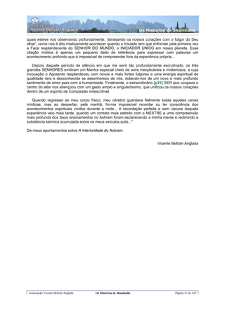 Os Misterios de Shamballa

quais esteve nos observando profundamente, 'abrasando os nossos corações com o fulgor do Seu
olhar', como nos é dito misticamente acontecer quando o Iniciado tem que enfrentar pela primeira vez
a Face resplandecente do SENHOR DO MUNDO, o INICIADOR ÚNICO em nosso planeta. Essa
citação mística é apenas um pequeno dado de referência para expressar com palavras um
acontecimento profundo que é impossível de compreender fora da experiência própria...

   Depois daquele período de silêncio em que me senti tão profundamente escrutinado, os três
grandes SENHORES emitiram um Mantra especial cheio de sons inexplicáveis e misteriosos, a cuja
invocação o Aposento resplandeceu com novos e mais fortes fulgores e uma energia espiritual de
qualidade rara e desconhecida se assenhoreou de nós, dotando-nos de um novo e mais profundo
sentimento de amor para com a humanidade. Finalmente, o extraordinário [p25] SER que ocupava o
centro do altar nos abençoou com um gesto amplo e singularíssimo, que unificou os nossos corações
dentro de um espírito de Compaixão indescritível.

   Quando regressei ao meu corpo físico, meu cérebro guardava fielmente todas aquelas cenas
místicas, mas ao despertar, pela manhã, foi-me impossível recordar ou ter consciência dos
acontecimentos espirituais vividos durante a noite... A recordação perfeita e sem vácuos daquela
experiência veio mais tarde, quando um contato mais estreito com o MESTRE e uma compreensão
mais profunda dos Seus ensinamentos no Ashram foram esclarecendo a minha mente e redimindo a
substância kármica acumulada sobre os meus veículos sutis..."

De meus apontamentos sobre A Interioridade do Ashram.


                                                                            Vicente Beltrán Anglada




 Associação Vicente Beltrán Anglada     Os Mistérios de Shamballa                     Página 11 de 129
 