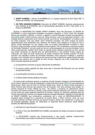 Os Misterios de Shamballa


    2. SANAT KIJMARA, o Senhor de SHAMBALLA, é o augusto expoente do Som Duplo OM, "a
       Palavra de VISHNU”, em nosso planeta;

    3. OS TRÊS GRANDES KUMARAS, Discípulos de SANAT KUMARA, descritos esotericamente
       como BUDAS de ATIVIDADE, são os representantes planetários do Som Triplo AUM, ou "a
       Palavra de BRAHMA”.

   Quando os SENHORES DA CHAMA (SANAT KUMARA, Seus três Discípulos, os BUDAS de
ATIVIDADE e outras fulgurantes Entidades venusianas) chegaram à Terra, havia três Grandes
Reinos em evolução no planeta: o mineral, o vegetal e o animal. Naquelas remotas eras planetárias,
não [p256] existia o Reino Humano como tal. Havia somente, como uma esperança de Reino, uma
entidade descrita ocultamente como "homem-animal" que tinha se "individualizado" na Cadeia Lunar
do nosso esquema, mas cuja mente, salvo raríssimas exceções, era ainda incapaz de pensar
adequadamente como atualmente nós o fazemos. No entanto, tinha chegado a um ponto em que o
germe mental depositado em seu cérebro havia se tornado poderosamente invocativo e seus
confusos, ainda que fortes, anseios vibratórios haviam logrado “ferir os delicados e sensíveis ouvidos
da Divindade Planetária", tal como pode ser lido em certas passagens do Livro dos Iniciados. Como
vimos oportunamente, também havia então no planeta quatro espécies superiores do reino animal
que tinham alcançado um elevado grau de desenvolvimento e cuja semente mental, apesar de
rudimentar, era capaz de emitir certos sons de caráter invocativo que também puderam "se fazer
audíveis" aos sagrados ouvidos da Divindade Planetária. Essa conjuntura fortaleceu a extremos
incríveis o som invocativo que se elevava dos homens-animais e determinou aquela Grande Decisão
Planetária que culminou com a criação do reino humano. Segundo nos é dito ocultamente, estas
foram as quatro espécies de animais:

    a. os paquidermes (somente um grupo selecionado de elefantes);

    b. os caninos (certas espécies de cães, entre eles o chamado São Bernardo, por seu sentido
       social desenvolvido);

    c. os quadrúpedes (somente os cavalos);

    d. os felinos (determinadas espécies de gatos).

    Se esses quatro poderosos grupos ou espécies animais tivessem chegado à Individualização de
forma natural, seguindo a linha de progressão ou desenvolvimento dentro [p257] de suas respectivas
Almas-grupo, assim como foi feito na Terceira Cadeia lunar, teriam do mesmo modo alcançado o
Reino Humano pelo estímulo das próprias Leis da Evolução, mas esse processo teria exigido um
período temporal de muitos milhões de anos... No entanto, a presença do potentíssimo clamor
invocativo dos homens animais no planeta, cujas almas incipientes clamavam por "mais luz" somado
ao que vinha das quatro espécies superiores de animais, motivou um tremendo desdobramento de
Forças Cósmicas que culminou com aquela misteriosa Iniciação Planetária, recebida no Corpo Mental
de SANAT KUMARA, que conhecemos ocultamente sob o nome de INDIVIDUALIZAÇÃO. O
resultado dessa Iniciação foi o nascimento do Quarto Reino, o Reino Humano, como um novo
conjunto molecular na Ordem Cósmica que deveria constituir, desde o seu nascimento, o Centro Vivo
da evolução planetária. Devem ser observados os seguintes fatores esotéricos nesse Mistério
Iniciático de INDIVIDUALIZAÇÃO:

    a. a Decisão do Logos Planetário do esquema terrestre;

    b. a Vinda à Terra dos SENHORES DA CHAMA, procedentes da Cadeia venusiana do esquema
       terrestre;

    c. a INVOCAÇÃO conjunta dos homens-animais e das quatro espécies anteriormente
      mencionadas, que surgiam triunfantes do Terceiro Reino da Natureza;


 Associação Vicente Beltrán Anglada      Os Mistérios de Shamballa                     Página 110 de 129
 