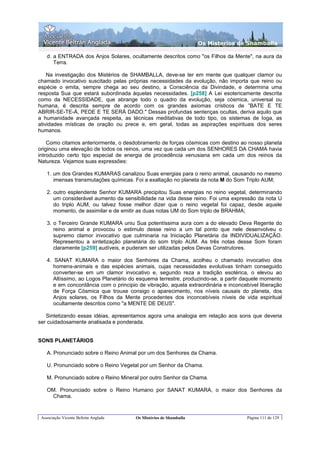 Os Misterios de Shamballa

    d. a ENTRADA dos Anjos Solares, ocultamente descritos como "os Filhos da Mente", na aura da
       Terra.

    Na investigação dos Mistérios de SHAMBALLA, deve-se ter em mente que qualquer clamor ou
chamado invocativo suscitado pelas próprias necessidades da evolução, não importa que reino ou
espécie o emita, sempre chega ao seu destino, a Consciência da Divindade, e determina uma
resposta Sua que estará subordinada àquelas necessidades. [p258] A Lei esotericamente descrita
como da NECESSIDADE, que abrange todo o quadro da evolução, seja cósmica, universal ou
humana, é descrita sempre de acordo com os grandes axiomas crísticos de ”BATE E TE
ABRIR-SE-TE-Á, PEDE E TE SERÁ DADO." Dessas profundas sentenças ocultas, deriva aquilo que
a humanidade avançada respeita, as técnicas meditativas de todo tipo, os sistemas de Ioga, as
atividades místicas de oração ou prece e, em geral, todas as aspirações espirituais dos seres
humanos.

    Como citamos anteriormente, o desdobramento de forças cósmicas com destino ao nosso planeta
originou uma elevação de todos os reinos, uma vez que cada um dos SENHORES DA CHAMA havia
introduzido certo tipo especial de energia de procedência venusiana em cada um dos reinos da
Natureza. Vejamos suas expressões:

    1. um dos Grandes KUMARAS canalizou Suas energias para o reino animal, causando no mesmo
       imensas transmutações químicas. Foi a exaltação no planeta da nota M do Som Triplo AUM;

    2. outro esplendente Senhor KUMARA precipitou Suas energias no reino vegetal, determinando
       um considerável aumento da sensibilidade na vida desse reino. Foi uma expressão da nota U
       do triplo AUM, ou talvez fosse melhor dizer que o reino vegetal foi capaz, desde aquele
       momento, de assimilar e de emitir as duas notas UM do Som triplo de BRAHMA;

    3. o Terceiro Grande KUMARA uniu Sua potentíssima aura com a do elevado Deva Regente do
       reino animal e provocou o estimulo desse reino a um tal ponto que nele desenvolveu o
       supremo clamor invocativo que culminaria na Iniciação Planetária da INDIVIDUALIZAÇÃO.
       Representou a sintetização planetária do som triplo AUM. As três notas desse Som foram
       claramente [p259] audíveis, e puderam ser utilizadas pelos Devas Construtores.

    4. SANAT KUMARA o maior dos Senhores da Chama, acolheu o chamado invocativo dos
       homens-animais e das espécies animais, cujas necessidades evolutivas tinham conseguido
       converter-se em um clamor invocativo e, segundo reza a tradição esotérica, o elevou ao
       Altíssimo, ao Logos Planetário do esquema terrestre, produzindo-se, a partir daquele momento
       e em concordância com o principio de vibração, aquela extraordinária e inconcebível liberação
       de Força Cósmica que trouxe consigo o aparecimento, nos níveis causais do planeta, dos
       Anjos solares, os Filhos da Mente procedentes dos inconcebíveis níveis de vida espiritual
       ocultamente descritos como "a MENTE DE DEUS".

   Sintetizando essas idéias, apresentamos agora uma analogia em relação aos sons que deveria
ser cuidadosamente analisada e ponderada.


SONS PLANETÁRIOS

    A. Pronunciado sobre o Reino Animal por um dos Senhores da Chama.

    U. Pronunciado sobre o Reino Vegetal por um Senhor da Chama.

    M. Pronunciado sobre o Reino Mineral por outro Senhor da Chama.

    OM. Pronunciado sobre o Reino Humano por SANAT KUMARA, o maior dos Senhores da
     Chama.


 Associação Vicente Beltrán Anglada     Os Mistérios de Shamballa                    Página 111 de 129
 