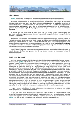 Os Misterios de Shamballa


SOM ORIGINAL

   [p260] Pronunciado sobre todos os Reinos do esquema terrestre pelo Logos Planetário.

   Buscando, como sempre, as analogias necessárias, em relação à estruturação da linguagem
humana, poderíamos dizer que a nota A tem a ver com a composição da linguagem como meio de
expressão humana e sistema máximo de comunicação, que a nota U qualifica o que poderíamos
denominar sons articulados e que a nota M, a mais baixa na escala de sons de BRAHMA, rege a
primeira etapa na estruturação da linguagem humana, em que o homem só é capaz de emitir sons
guturais.

   A etapa em que predomina a nota dupla OM no Quarto Reino caracteriza-se pela
particularização da linguagem, que define a originalidade ou particularidade mais profunda nos
homens e nas nações.

    Finalmente, naquela etapa venturosa em que existir uma perfeita integração espiritual humana na
Terra e os homens reconhecerem-se como irmãos, surgirá do selo místico da humanidade a nota
triunfal que sintetizará todas as notas e sons dentro do Quarto Reino e revelará aquilo pelo que têm
lutado os melhores pensadores e humanistas da Raça ao longo do tempo: a Linguagem Universal,
que há de varrer todas as fronteiras estabelecidas pelos homens e nações e assentará as bases da
verdadeira Fraternidade de Relações Planetárias.

    Vamos agora considerar mais detalhadamente esta ascensão progressiva do Reino Humano na
escala de sons da Natureza, que, em seu devido tempo, produzirá a estruturação correta da
linguagem humana.


M. OS SONS GUTURAIS

    Os sons guturais correspondem, logicamente, às primeiras etapas da evolução humana, em que o
homem-animal [p261] individualizado na Cadeia Lunar e as espécies animais individualizadas
naquela Cadeia Planetária, constituintes das primeiras sub-raças da Raça LEMURIANA, ainda não
haviam alcançado o grau suficiente de integração mental. Vendo-os através da luz astral, onde
refletem-se as memórias akásicas do Logos Planetário, aparecem dotados de um corpo muito
parecido ao do homem atual, ainda que rude, tosco e lanoso. Caminham encurvados, seu porte é
gigantesco e sua força realmente hercúlea. Estão capacitados pela sábia Natureza a lutar por sua
própria sobrevivência contra um meio singularmente hostil que os condiciona e oprime e os obriga a
refugiarem-se nas profundas grutas de pedra para protegerem-se da fúria dos elementos e do perigo
constante de se defrontarem com os descomunais e gigantescos animais que haviam se
assenhoreado da superfície da Terra. Possuem um instinto de conservação altamente desenvolvido e
prevêem o perigo para a sua integridade física, apesar de que ainda lhes é impossível avaliar
completamente o alcance do mesmo. É exatamente este extraordinário desenvolvimento do instinto,
esotericamente descrito como "a ante-sala do juízo", que suscitará no homem lemuriano aquele
acontecimento misterioso, desde sempre determinado pelos Arquétipos Universais desenvolvidos
pelo Logos Planetário, devido ao qual a sede do instinto é transferida do plexo solar para um ponto
específico do cérebro incipiente do homem-animal, determinando os resultados seguintes:

   1. que o homem-animal deixe de andar encurvado e progressivamente vá adotando uma posição
ereta, perpendicular à horizontalidade do solo;

    2. que, em razão disso, desenvolva-se uma quarta pétala na base da coluna vertebral, dando
origem ao centro MULADHARA e determinando a ascensão mística do Fogo de Kundalini, "enrolado
como uma serpente", como o explica a tradição esotérica, ao redor da Árvore da Ciência do Bem
[p262] e do Mal, ou seja, o canal etérico do SUSHUMA dentro da coluna vertebral;




 Associação Vicente Beltrán Anglada     Os Mistérios de Shamballa                    Página 112 de 129
 