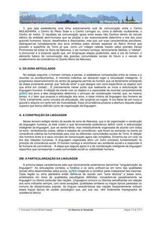 Os Misterios de Shamballa

    3. que seja estabelecida uma linha extremamente sutil de comunicação entre o Centro
MULADHARA, o Centro do Plexo Solar e o Centro Laríngeo ou, como é definido ocultamente, o
Centro do Verbo. O resultado da comunicação ígnea entre esses três Centros dentro do veículo
etérico da entidade semi-humana que se propõe a ser autoconsciente determina a era dos sons
guturais humanos, toscos, desafinados e dissonantes, mas que, por suas características peculiares,
distinguem-se completamente dos sons emitidos pelas demais espécies do Reino Animal que
povoam a superfície da Terra já que, como um milagre celeste trazido pelos grandes Devas
Promotores de todos os Sons da Natureza, o ser humano começa, tecnicamente falando, a "silabar",
a pronunciar e a propiciar aquilo que, em longínquas etapas posteriores, será a voz do homem, o
elemento básico de comunicação das grandes comunidades sociais do futuro e o veículo de
enaltecimento da consciência no Quarto Reino da Natureza.


U. OS SONS ARTICULADOS

    No estágio seguinte, o homem começa a pensar, a estabelecer comparações entre as coisas e a
recordar os acontecimentos. A memória instintiva vai deixando lugar à recordação inteligente. O
progressivo desenvolvimento do centro da garganta permite ao homem que vá lentamente emergindo
da etapa puramente animal, que "articule sons" e que designe com sons específicos os objetos com
que entra em contato... É precisamente nesse ponto que realmente se inicia a estruturação da
linguagem humana. A relação da mente com os objetos e a capacidade de recordar conscientemente
[p263] dos sons a eles designados determina o principio de coordenação mental, que, ao mesmo
tempo, é o fator que propicia a articulação dos sons, a base mística da linguagem dos homens da
Terra. Lentamente, como vínculos da articulação, vão surgindo as vogais. A voz deixa de ser rouca e
gutural e adquire um certo tom de musicalidade. Essa circunstância propicia a abertura daquela etapa
superior que temos definido como de organização da linguagem.


A. A CONSTRUÇÃO DA LINGUAGEM

    Nesse terceiro estágio dentro da escala de sons da Natureza, que é de organização e construção
da linguagem humana, já está criado o que tecnicamente poderíamos definir como a estruturação
inteligente da linguagem, que vai sendo lenta, mas metodicamente organizada de acordo com todos
os sons –simbolizando coisas, idéias e estados de consciência– que foram se somando na mente da
consciência coletiva da humanidade para criar as diferentes comunidades sociais da Terra. A relação
dos homens entre si e seus vínculos de comunicação agora são completos. Encerrou-se um ciclo na
era das relações humanas. A linguagem organizada abriu um outro processo fundamentado no
principio de consciência social. O homem começa a reconhecer seu ambiente social e a responder à
lei humana da convivência... A etapa que seguirá agora é a da coordenação inteligente da linguagem
específica que corresponde a cada comunidade social ou coletividade humana.


OM. A PARTICULARIZAÇÃO DA LINGUAGEM

    A próxima etapa caracteriza-se pelo que tecnicamente poderíamos denominar "singularização da
linguagem". As articulações corretas, a fonética e os sons unificam-se em tomo das qualidades
sociais afins desenvolvidas pelos povos, [p264] chegando a constituir parte inseparável das mesmas.
Cada região ou zona planetária então define-se de acordo com "sons dévicos" e esses sons,
sintetizados em tomo de qualidades psicológicas definidas, convertem-se paulatinamente na
linguagem ou idioma particular das nações. Linguagens comuns ou idiomas semelhantes em relação
aos sons indicarão sempre, com raras exceções, qualidades similares ou traços típicos parecidos ou
comuns de idiossincrasia popular. As línguas características das nações freqüentemente indicam
esses traços típicos de caráter psicológico que, por sua vez, vêm fortemente impregnados de
substância dévica.




 Associação Vicente Beltrán Anglada     Os Mistérios de Shamballa                    Página 113 de 129
 