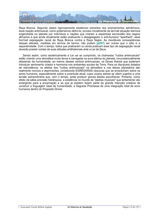 Os Misterios de Shamballa

Raça Branca. Segundo dados rigorosamente esotéricos extraídos dos ensinamentos ashrâmicos,
essa reação antimusical, como poderíamos defini-Ia, proveio inicialmente da terrível situação kármica
engendrada no planeta por indivíduos e nações que criaram a espantosa escravidão dos negros
africanos e que ainda atualmente estão praticando o desagregador e anti-humano "apartheid", essa
horrível segregação racial da Raça Branca contra a Raça Negra. As inevitáveis conseqüências
dessas atitudes, medidas em termos de karma, não podem [p267] ser outras que o ódio e a
separatividade. Com o tempo, todos que praticaram ou ainda praticam esse tipo de segregação racial
deverão prestar contas de suas atitudes antifraternais ante a Lei de Deus.

    Sendo assim, como esotericamente a Lei vai se cumprindo, os chamados "ruídos antimusicais"
estão criando uma atmosfera muito tensa e carregada na aura etérica do planeta, circunstancialmente
afastando da humanidade, ao menos desses centros antimusicais, os Devas Astrais que poderiam
introduzir sentimento criador e harmonia nos ambientes sociais da Terra. Para os discípulos dotados
de clarividência, os efeitos dos "ruídos antimusicais" na atmosfera e nos éteres planetários são
realmente nocivos e deprimentes, constituindo EGRÉGORAS obscuras que se emaranham sobre os
seres humanos, especialmente sobre a juventude atual, cujos corpos astrais se vêem sujeitos a uma
tensão extraordinária que, com o tempo, pode produzir graves lesões psicofísicas. Portanto, como
efeito da sábia previsão hierárquica, a existência no mundo de "pedras musicais" que lentamente vão
emergindo para a encarnação e as que já existem fazem parte da grande intenção criadora de
construir a linguagem ideal da humanidade, a Sagrada Promessa de uma integração total de sons
humanos dentro do Propósito Divino.




 Associação Vicente Beltrán Anglada     Os Mistérios de Shamballa                     Página 115 de 129
 