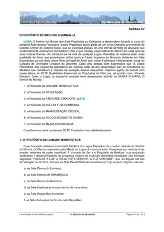 Os Misterios de Shamballa

                                                                                      Capítulo XV

O PROPÓSITO SÉTUPLO DE SHAMBALLA

   [p269] O Senhor do Mundo tem Sete Propósitos ou Desígnios a desenvolver durante o curso do
presente Manvantara Planetário. Esses Propósitos fazem parte de um único Desígnio proveniente do
Grande Senhor do Sistema Solar, que se expressa através de uma infinita corrente de atividade que
esotericamente chamamos SEGUNDO RAIO e que carrega essencialmente AMOR em cada uma de
suas Dobras Divinas. Ao Introduzir-se na vida de qualquer Logos Planetário do sistema solar, essa
qualidade de Amor que poderíamos definir como a Causa Suprema do Universo divide-se em Sete
Expressões ou sub-raios desse Raio principal de Amor que, como é afirmado misticamente, surge do
Coração da Divindade Criadora do Universo. Cada uma dessas Sete Expressões que os Logos
Planetários dos esquemas planetários do sistema solar devem desenvolver são os Arquétipos ou
Modelos que constituem o impulso da evolução desses esquemas. Vejamos agora, de acordo com
essas idéias, as SETE Qualidades Essenciais ou Propósitos de Vida que, de acordo com o Grande
Desígnio Solar, o Logos do esquema terrestre deve desenvolver através de SANAT KUMARA. O
Senhor do Mundo:

    1. o Propósito da UNIDADE MANIFESTADA;

    2. o Propósito da REVELAÇÁO;

    3. o Propósito da ATIVIDADE CRIADORA; [p270]

    4. o Propósito da BELEZA E DA HARMONIA;

    5. o Propósito da MANIFESTAÇÃO CÍCLICA;

    6. o Propósito do RECONHECIMENTO DIVINO;

    7. o Propósito da MAGIA ORGANIZADA.

   Consideremos cada um desses SETE Propósitos mais detalhadamente:


1. O PROPÓSITO DA UNIDADE MANIFESTADA

   Esse Propósito refere-se à Vontade Sintética do Logos Planetário de concluir, através do Senhor
do Mundo, os Planos projetados pela Mente do Logos do sistema solar. Projeta-se por meio de duas
amplas vertentes de poder espiritual: A Vontade de Ser e o Propósito de Realizar, sua conjunção
implicando o desenvolvimento do programa místico de evolução planetária sintetizado nas fórmulas
sagradas: “FAÇA-SE A LUZ” e "SEJA FEITA SENHOR, A TUA VONTADE”, que, do ângulo das leis
de Vibração ou do Som, formam as Sete PALAVRAS sacramentais por cujo conjuro mágico criam-se:

    a. os Sete Planos do Universo;

    b. as Sete Esferas de SHAMBALLA;

    c. os Sete Reinos da Natureza;

    d. as Sete Espécies principais dentro de cada reino;

    e. as Sete Raças-Raiz humanas;

    f. as Sete Sub-raças dentro de cada Raça-Raiz.




 Associação Vicente Beltrán Anglada      Os Mistérios de Shamballa                  Página 116 de 129
 