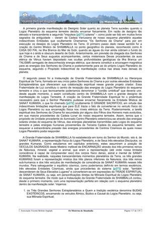 Os Misterios de Shamballa

    A primeira grande manifestação do Desígnio Solar quanto ao planeta Terra sucedeu quando o
Logos Planetário do esquema terrestre decidiu encarnar fisicamente. Em razão de desígnio tão
elevado e transcendente e seguindo "impulsos [p271] solares" – como pode ser lido em muitos livros
sagrados da antiguidade – vieram da Cadeia Venusiana de nosso esquema planetário aquelas
indescritíveis Entidades que ocultamente Chamamos "Os Senhores da Chama" para por em
execução os desejos do Logos Planetário da Terra. O primeiro passo dado nesse sentido foi a
criação do Centro Místico de SHAMBALLA no ponto geográfico do planeta, reconhecido como A
CASA DO PAI, na Ilha Branca do Mar de Gobi, quando as águas do mar ainda cobriam o fundo do
que hoje é o árido e obscuro deserto de Gobi. Anteriormente, em previsão da chegada dos Senhores
da Chama e de Seus augustos acompanhantes, certos misteriosos Devas procedentes da aura
etérica de Vênus haviam depositado nas ocultas profundidades geológicas da Ilha Branca um
TALISMÃ carregado de desconhecida energia elétrica, que deveria constituir a ancoragem magnética
para as energias dos Senhores da Chama e posteriormente para as do próprio Logos Planetário do
esquema, seguindo o Propósito indescritível de manifestação cíclica nas áreas mais densas do
planeta.

    O segundo passo foi a Instauração da Grande Fraternidade de SHAMBALLA ou Hierarquia
Espiritual da Terra, formada em seu início pelos Senhores da Chama e por outras elevadas Entidades
Extraplanetárias que ofereceram sua colaboração espiritual nesse grande projeto criador. Essa
Fraternidade de Luz constituiu o centro de recepção das energias do Logos Planetário do esquema
terrestre e criou o que tecnicamente poderíamos denominar o "cordão umbilical" que deveria unir,
desde aquele momento, o assim constituído centro de SHAMBALLA com o grande desígnio de
manifestação do Logos Terrestre. A criação da Grande Fraternidade Espiritual foi o preâmbulo
necessário para que o Senhor Planetário pudesse encarnar fisicamente na Entidade Mística de
SANAT KUMARA, o que foi chamado [p272] ocultamente O GRANDE SACRIFÍCIO, em virtude das
indescritíveis limitações espirituais que para ELE trazia o fato de converter-se no veículo físico do
Logos Planetário ou sua encarnação física nos níveis etéricos da Terra. Posteriormente, a tarefa
espiritual dos Senhores da Chama foi secundada por alguns dos Filhos dos Homens mais evoluídos,
em sua maioria procedentes da Cadeia Lunar do nosso esquema terrestre. Assim, temos que o
propósito de Unidade procedente do iluminado Centro Planetário exteriorizou-se através das energias
solares vindas do esquema de Vênus, das energias planetárias transmitidas pelo Logos do esquema
terrestre e pelas energias humanas provenientes da Terceira Cadeia do esquema terrestre, sem
esquecer a extraordinária pressão das energias procedentes de Centros Cósmicos às quais nosso
Logos Planetário podia responder.

   A Grande Fraternidade de SHAMBALLA foi estabelecida em tomo do Senhor do Mundo, isto é, de
SANAT KUMARA, a representação física do Logos Planetário, e de Seus três elevados Discípulos, os
grandes Kumaras. Como estudamos em capítulos anteriores, estes assumiram a posição de
VEÍCULOS SAGRADOS deste Mistério inefável da ENCARNAÇÃO através dos três primeiros reinos
da Natureza, mineral, vegetal e animal, que eram a representação (até onde nossa limitada
consciência é capaz de compreender isso) dos corpos físico denso, astral e mental de SANAT
KUMARA. Na realidade, naqueles transcendentais momentos planetários da Terra, os três grandes
KUMARAS foram a representação mística dos três planos inferiores da Natureza, dos três reinos
sub-humanos e dos três veículos de manifestação da consciência de SANAT KUMARA nesses três
mundos. Para salvaguardar o equilíbrio cósmico, como poderíamos defini-lo em termos esotéricos,
três elevadas Entidades Cósmicas, ainda que procedentes do sistema [p273] solar, "também
descenderam de Seus Elevados Lugares" e converteram-se em expressões da TRÍADE ESPIRITUAL
de SANAT KUMARA, ou seja, em personificações diretas da Mônada Espiritual do Logos Planetário
do esquema terrestre. De modo que a Instauração da Grande Fraternidade de SHAMBALLA contou,
desde o primeiro momento, com uma representação perfeita em relação com o esquema planetário
dentro da manifestação solar. Vejamos:

    1. os Três Grandes Senhores Extraplanetários a Quem a tradição esotérica denomina BUDAS
       EXOTÉRICOS, encarnando os veículos Átmico, Búdico e Causal do Logos Planetário, ou seja,
       sua Mônada Espiritual;




 Associação Vicente Beltrán Anglada     Os Mistérios de Shamballa                     Página 117 de 129
 