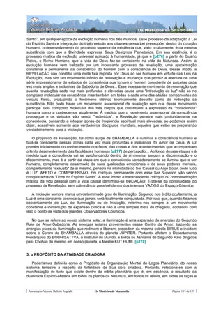 Os Misterios de Shamballa

Santo”, em qualquer época da evolução humana nos três mundos. Esse processo de adaptação à Lei
do Espírito Santo e integração do triplo veículo aos ditames dessa Lei pressupõe, dentro do coração
humano, o desenvolvimento do propósito superior da existência que, visto ocultamente, é da mesma
substância com que a Divindade expressa Seus Desígnios Planetários. Em sua essência, é o
processo místico da evolução universal aplicado à humanidade, já que é [p276] a partir do Quarto
Reino, o Reino Humano, que a vida de Deus faz-se consciente na vida da Natureza. Assim, a
evolução humana vem balizada por um incessante processo de revelação, uma aproximação
constante e permanente da consciência do homem com a consciência de Deus. Desse modo, a
REVELAÇÃO não constitui uma meta fixa imposta por Deus ao ser humano em virtude das Leis da
Evolução, mas sim um movimento infinito de renovação e mudança que produz a abertura de uma
série impressionante de estados de consciência que tornam o homem consciente de parcelas cada
vez mais amplas e inclusivas da Sabedoria de Deus... Esse incessante movimento de renovação que
suscita revelações cada vez mais profundas e elevadas causa uma "Introdução de luz" não só no
composto molecular da consciência mas também em todas e cada uma das células componentes do
veiculo físico, produzindo o fenômeno elétrico tecnicamente descrito como de redenção da
substância. Não pode haver um movimento ascensional de revelação sem que desse movimento
participe todo composto molecular dos três corpos que constituem a expressão da "consciência"
humana como a conhecemos atualmente. À medida que o movimento ascensional da consciência
prossegue e os veículos vão sendo "redimidos", a Revelação penetra mais profundamente na
consciência, passando a integrar zonas de freqüência espiritual mais elevadas, se podemos assim
dizer, acessíveis somente aos verdadeiros discípulos mundiais, àqueles que estão se preparando
verdadeiramente para a Iniciação.

    O propósito da Revelação, tal como surge de SHAMBALLA é iluminar a consciência humana e
fazê-la consciente dessas zonas cada vez mais profundas e inclusivas do Amor de Deus. A luz
provém inicialmente do conhecimento dos fatos, das coisas e dos acontecimentos que acompanham
o lento desenvolvimento das faculdades humanas [p277] de percepção... Ao longo dessas etapas e à
medida que a consciência vai se aprofundando dentro de si mesma, surgem a discriminação e o
discernimento, mas é a partir da etapa em que a consciência verdadeiramente se ilumina que o ser
humano, completamente desarmado de suas qualidades emocionais e de seus poderes mentais,
completamente "exausto" de si mesmo, penetra na intimidade do Ser Causal ou Anjo Solar, onde tudo
é LUZ, AFETO e COMPREENSÃO. Em colóquio permanente com esse Ser Superior, vão sendo
conquistados os "Dons do Espírito Santo". A esse íntimo e transcendente colóquio ou compenetração
mística da vida pessoal com a vida causal denomina-se INICIAÇÃO. Trata-se da continuidade do
processo de Revelação, sem culminância possível dentro dos imensos VAZIOS do Espaço Cósmico.

   A Iniciação sempre marca um determinado grau de Iluminação. Segundo nos é dito ocultamente, a
Luz é uma constante cósmica que jamais será totalmente conquistada. Por isso que, quando falamos
esotericamente de Luz, de Iluminação ou de Iniciação, referimo-nos sempre a um movimento
constante e ininterrupto de expansão cíclica e não a uma simples meta de chegada, adotando com
isso o ponto de vista dos grandes Observadores Cósmicos.

   No que se refere ao nosso sistema solar, a Iluminação é uma expansão de energias do Segundo
Raio de Amor-Sabedoria. As energias solares provenientes desse Centro de Amor, trazendo as
energias puras da Iluminação que redimem e liberam, procedem da mesma estrela SIRIUS e incidem
sobre o Centro de SHAMBALLA através do planeta JÚPITER. Portanto, afetam o Departamento
Hierárquico do BODHISATTVA, o Instrutor do Mundo, e todos os Ashrams de Segundo Raio dirigidos
pelo Chohan do mesmo em nosso planeta, o Mestre KUT HUMI. [p278]


3. o PROPÓSITO DA ATIVIDADE CRIADORA

    Poderíamos defini-la como o Propósito da Organização Mental do Logos Planetário, do nosso
sistema terrestre a respeito da totalidade de Sua obra criadora. Portanto, relaciona-se com a
manifestação de tudo que existe dentro da órbita planetária que é, em essência, o resultado da
dualidade Espírito-Matéria em todos os planos da Natureza, em todos os reinos, em todas as raças e


 Associação Vicente Beltrán Anglada    Os Mistérios de Shamballa                    Página 119 de 129
 