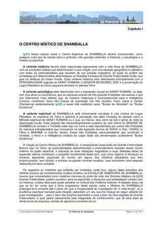Os Misterios de Shamballa

                                                                                         Capítulo I



O CENTRO MÍSTICO DE SHAMBALLA

   [p27] Nosso estudo sobre o Centro Espiritual de SHAMBALLA deverá compreender, como
qualquer outro tipo de estudo sério e profundo, três grandes vertentes: a histórica, a psicológica e a
mística ou espiritual.

   A vertente histórica deverá estar relacionada logicamente com a vida física de SHAMBALLA,
com as condições solares que determinaram a sua criação, com sua situação geográfica no planeta e
com todas as particularidades que resultam de sua posição magnética, as quais só podem ser
contatadas por determinados altos Adeptos ou Grandes Iniciados da Grande Fraternidade oculta, que
guia os destinos do nosso mundo. Essa vertente histórica está relacionada principalmente com a
PERSONALIDADE augusta de SANAT KUMARA, o SENHOR DO MUNDO, QUE é a encarnação do
Logos Planetário do nosso esquema terrestre no planeta Terra.

   A vertente psicológica está relacionada com a expressão causal de SANAT KUMARA, ou seja,
com Sua alma ou consciência, que se expressa através de três grandes Entidades venusianas a que
nos referiremos mais adiante que, de maneira misteriosa e incompreensível para a inteligência
humana, constituem Seus três Corpos de expressão nos três mundos, físico, astral e mental.
Chamam-se esotericamente [p28] a esses três exaltados seres "Budas de Atividade" ou "Budas
Exotéricos".

    A vertente espiritual de SHAMBALLA está intimamente vinculada à vida mística do Logos
Planetário do esquema da Terra e aparece à percepção dos altos Iniciados do planeta como a
Mônada espiritual de SANAT KUMARA ou o que, ao menos, atua como tal sob o ponto de vista da
observação oculta. Esse aspecto tão extraordinariamente subjetivo da vida íntima do SENHOR DE
SHAMBALLA constitui a Trindade solar aqui na Terra e está representada por outras três Entidades
de natureza extraplanetária que incorporam os três aspectos divinos de SHIVA (o Pai), VISHNU (o
Filho) e BRAHMA (o Espírito Santo). Essas três Entidades extra-planetárias que encarnam a
Vontade, o Amor e a Inteligência criadora do Logos Solar são denominadas ocultamente "Budas
Esotéricos".

   A criação do Centro Místico de SHAMBALLA, a conseqüente instauração da Grande Fraternidade
Branca aqui na Terra, as particularidades desconhecidas e profundamente secretas desse Centro
máximo de poder espiritual, a natureza de suas radiações magnéticas e suas dilatadas áreas de
expansão etérica constituem o propósito fundamental deste livro, cujo único objetivo é introduzir os
sinceros aspirantes espirituais do mundo em alguns dos mistérios planetários que lhes
proporcionarão, sem dúvida, a entrada na grande corrente iniciática, caso encontrem uma resposta
adequada em seus corações.

    Os segredos ou mistérios que poderão ser revelados neste livro, alguns deles extraídos dos
infinitos arcanos de conhecimentos ocultos contidos na ESCOLA DE SABEDORIA DE SHAMBALLA,
mesmo que considerados como mistérios menores do ponto de vista dos Grandes Adeptos da [p29]
Grande Fraternidade, podem constituir, para os aspirantes e discípulos que estabeleçam contato com
os mesmos, a base ideal para poder penetrar no Umbral dos mistérios maiores. A respeito disso, há
que se ter em conta que a linha progressiva deste estudo sobre o Mistério de SHAMBALLA
prolongar-se-á somente até o ponto em que a incapacidade do investigador de “ir mais longe", ou a
prudência espiritual marcada pela intuição, estendam um véu que lhe impeça de seguir adiante em
suas investigações, ...para o bem dos próprios aspirantes e para o bem da obra sagrada da Grande
Fraternidade, a qual velará zelosamente pela integridade do conhecimento, que só será dado às
almas livres de prejuízos, isentas de egoísmo e amantes da Lei.


 Associação Vicente Beltrán Anglada     Os Mistérios de Shamballa                       Página 12 de 129
 