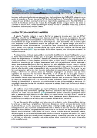 Os Misterios de Shamballa

humanos realiza-se através das energias que fluem da Constelação das PLÊIADES, utilizando como
centro de projeção na Terra o planeta SATURNO, Senhor da força de Terceiro Raio no sistema solar,
e essa elevada Entidade espiritual denominada nos tratados esotéricos como MAHACHOHAN ou
Senhor da Civilização servindo de veículo de distribuição dessas energias através de todos os
Ashrams de terceiro Raio, sendo repartidas pelo mundo através do CHOHAN desse Raio, o Mestre
ocultamente definido como O VENEZIANO.


4. O PROPÓSITO DA HARMONIA PLANETÁRIA

    É aquele Propósito mediante o qual o Senhor do esquema terrestre, por meio de SANAT
KUMARA, o Senhor de SHAMBALLA está tratando de eliminar do mundo o princípio da dor, cujo
karma todos os reinos arrastam desde o principio das eras. Trata-se de uma atividade maravilhosa e
transcendente que surge do centro infinito do Coração do Logos do sistema solar e constitui para
cada esquema o que poderíamos chamar de "princípio vital”, ou aquela energia que produz o
movimento de sístoles e diástoles nos Corações dos Logos Planetários dos distintos esquemas, e,
com o tempo, o principio de expansão cíclica que origina a liberação espiritual de todas as vidas
ligadas karmicamente [p281] à dor em todas as fronteiras impostas pelo "círculo-não-se-passa" de
qualquer esquema.

    A essas energias místicas, cuja qualidade essencial é absolutamente desconhecida pelos homens
da Terra independentemente de seu grau de evolução, denomina-se ocultamente de Quarto Raio,
sendo elas as produtoras da Harmonia e Beleza nos confins de toda criação. Sua origem mística é o
Centro do Universo, o Quarto Subplano do Quarto Plano, ou Plano Búdico, e, logicamente sempre de
acordo com a simbologia dos números, esse Quarto Raio coincide plenamente com as atividades a
serem desenvolvidas pelo Quarto Reino da Natureza, ou seja, pelo Reino Humano, devido à posição
que ocupa dentro da manifestação setenária do esquema terrestre, que, sendo o quarto dentro do
sistema solar, também ocupa uma posição de alta representatividade. O Quarto Reino, uma vez que
tenha conquistado a glória das mais elevadas realizações, tem essencialmente a missão de produzir
Beleza e Harmonia nos demais reinos da Natureza, empregando as energias que os reinos
superiores do esquema lhe transmitem. Atualmente, e em virtude de sua evolução escassa e
incompleta, a humanidade só é capaz de transmitir problemas e dificuldades aos reinos
sub-humanos. Desse modo, denomina-se ocultamente o Quarto Raio de Harmonia e Beleza atuando
do centro da humanidade como o da Harmonia através do Conflito, sendo o augusto Propósito do
Senhor de SHAMBALLA ir reduzindo progressivamente através da humanidade o karma de dor
acumulado nas entranhas da vida planetária e acentuar a pressão do principio de Harmonia sobre o
do Conflito no mundo.

    Em razão de certas misteriosas Leis que regem o Processo de e Evolução Solar, o reino vegetal é
o que expressa mais corretamente o principio de Beleza e Harmonia no esquema planetário. Isso é
motivado por certos vínculos cósmicos [p282] estabelecidos entre o poderoso Anjo Regente desse
reino, o elevado Arcanjo Senhor VARUNA. Senhor do Plano Astral e o Arcanjo INDRA, Senhor do
Quarto Plano, o Búdico. Daí decorre a Harmonia, Paz e Beleza que o reino vegetal respira, o mais
evoluído dentro dos cânones arquetípicos impostos pela deidade à vida planetária...

   No que diz respeito à humanidade e considerando-a o verdadeiro centro de evolução do planeta,
haveria que se dizer que o propósito de Harmonia e Beleza que ela tem a missão de revelar reside
atualmente na sua enorme capacidade de sofrimento e na compreensão espiritual que surgirá como
conseqüência de seu incessante confrontamento com o karma de dor que produziu em épocas
planetárias muito remotas. Progressivamente, em virtude de seu esforço em resistir à dor e por haver
elevado sua consciência a certos níveis de intuição búdica, o Quarto Raio de Harmonia e Beleza,
vencendo todas as dificuldades impostas pelos conflitos humanos, se imporá por direito e por justiça
e a humanidade, então, conhecerá uma era impressionante de indescritível bem-estar em que a arte,
as ciências e a educação chegarão a elevadas regiões, ainda impossíveis de serem imaginadas
pelos seres humanos.




 Associação Vicente Beltrán Anglada     Os Mistérios de Shamballa                    Página 121 de 129
 