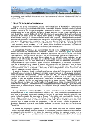 Os Misterios de Shamballa

dirigidos pelo Mestre JESUS, Chohan do Sexto Raio, diretamente inspirado pelo BODHISATTVA, o
Instrutor do Mundo.


7. O PROPÓSITO DA MAGIA ORGANIZADA

   Segundo nos é dito esotericamente, esse é o Propósito Básico da Manifestação Planetária que
permite ao Espírito Logóico manifestar-se através de símbolos de forma durante o extenso trajeto da
evolução no interior do "círculo-não-se-passa" do esquema terrestre. É denominado ocultamente
“magia da criação", já que a infusão do Espírito de Vida dentro da forma e a redenção da forma por
meio da atividade superior do Espírito de Vida é tecnicamente Magia, operando igualmente tanto na
expressão de um inseto ou de um simples elétron como na liberação espiritual do mais Glorioso
Adepto através da Magia da Iniciação Planetária. Assim, todo Propósito Criador propenso a converter
a substância material em essência espiritual faz parte do processo mágico deste insigne Propósito de
Vida que, é dito ocultamente, constitui a Porta Final atrás da qual fecha-se o Ciclo de Expressão
Física do Logos Planetário. Atrás dessa sagrada Porta está o completo Arquétipo de Perfeição que o
Logos Planetário, através de SANAT KUMARA, tem a missão de realizar através dessa seguinte fase
de vida no esquema terrestre e em nosso planeta físico de natureza densa.

    A realização dos Arquétipos, a que já prestamos a atenção devida em páginas anteriores, move o
imenso mecanismo da evolução solar, planetária e humana. Essa realização [p288] tem absoluta
relação com uma pulsação cada vez mais perfeita da nota mística que cada símbolo de forma tem a
ineludível missão de fazer ressoar dentro do "círculo-não-se-passa" de sua evolução particular. O
criador interno ou produtor da magia do som eleva um tom vibratório muito particular, que vai
crescendo em intensidade à medida que vão transcorrendo os ciclos inexoráveis da evolução,
exigindo respostas cada vez mais adequadas e sintônicas da parte dos elementos substanciais –
chame-os dévicos– que constituem a esfera expressiva do símbolo ou da forma que o representa;
essa é a lei do cumprimento mágico. E, quando o impulso criador que dá origem a essa atividade
mágica é realizada de forma consciente e deliberada, poderíamos dizer que técnica e
psicologicamente está se cumprindo o Propósito da Magia Organizada, assim como surge do
Desígnio Inapelável do Logos Planetário.
    A Magia do Senhor do Mundo, a intenção criadora que a Grande Fraternidade de SHAMBALLA
realiza, abrange a imensa área do esquema terrestre, considerando que as esferas que o constituem
estão devidamente interpenetradas e unificadas. Para esse fim, são utilizadas as poderosíssimas
energias de Sétimo Raio provenientes da Constelação de AQUARIO que, através do planeta
URANO, incidem nos Ashrams do Chohan do Sétimo Raio no planeta, o Mestre Conde de Saint
Germain, conhecido também em nossos estudos esotéricos sob o nome de Príncipe RACOKZI. A
redenção dessas energias, sua transformação em força planetária e seu emprego inteligente para
poder ultimar o Propósito Criador constituem a mais poderosa expressão da magia Organizada a que
podem alcançar intelectualmente, usando como sempre a analogia, os verdadeiros investigadores
esotéricos.

    A adaptação correta aos Ciclos Periódicos Universais e o estabelecimento dos Ritmos Planetários
que se produzem [p289] como conseqüência inevitável dos Ciclos exigem da Grande Fraternidade
uma série de atividades inteiramente desconhecidas para a maioria dos discípulos mundiais, tais
como meditações ocultas dos membros da Grande Fraternidade e as transcendentes liturgias e
rituais mágicos realizados no Ashram Principal do Conde de Saint Germain, assim como em outros
vários departamentos dentro do vastíssimo Reino de SHAMBALLA com o objetivo de "invocar força
cósmica" para a Terra e extrair dos Insondáveis Vazios do Espaço Cósmico os Modelos ou
Arquétipos Essenciais que serão reproduzidos ao longo dos tempos pelos Grandes Construtores
Planetários.

   A beleza dos Arquétipos captados do Cosmo pelo poder invocativo dos Grandes Magos
Planetários ou incorporados, seguindo linhas de luz misteriosas, mas muito claramente definidas, nas
formas ou símbolos expressivos dos reinos, das raças e da totalidade das espécies, constitui o nervo
vivo da Magia Organizada e, quando esotericamente nos falam da "Música das Esferas” trata-se de


 Associação Vicente Beltrán Anglada     Os Mistérios de Shamballa                    Página 124 de 129
 