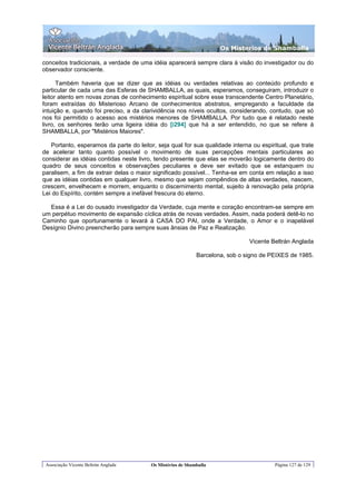 Os Misterios de Shamballa

conceitos tradicionais, a verdade de uma idéia aparecerá sempre clara à visão do investigador ou do
observador consciente.

      Também haveria que se dizer que as idéias ou verdades relativas ao conteúdo profundo e
particular de cada uma das Esferas de SHAMBALLA, as quais, esperamos, conseguiram, introduzir o
leitor atento em novas zonas de conhecimento espiritual sobre esse transcendente Centro Planetário,
foram extraídas do Misterioso Arcano de conhecimentos abstratos, empregando a faculdade da
intuição e, quando foi preciso, a da clarividência nos níveis ocultos, considerando, contudo, que só
nos foi permitido o acesso aos mistérios menores de SHAMBALLA. Por tudo que é relatado neste
livro, os senhores terão uma ligeira idéia do [i294] que há a ser entendido, no que se refere à
SHAMBALLA, por "Mistérios Maiores".

   Portanto, esperamos da parte do leitor, seja qual for sua qualidade interna ou espiritual, que trate
de acelerar tanto quanto possível o movimento de suas percepções mentais particulares ao
considerar as idéias contidas neste livro, tendo presente que elas se moverão logicamente dentro do
quadro de seus conceitos e observações peculiares e deve ser evitado que se estanquem ou
paralisem, a fim de extrair delas o maior significado possível... Tenha-se em conta em relação a isso
que as idéias contidas em qualquer livro, mesmo que sejam compêndios de altas verdades, nascem,
crescem, envelhecem e morrem, enquanto o discernimento mental, sujeito à renovação pela própria
Lei do Espírito, contém sempre a inefável frescura do eterno.

  Essa é a Lei do ousado investigador da Verdade, cuja mente e coração encontram-se sempre em
um perpétuo movimento de expansão cíclica atrás de novas verdades. Assim, nada poderá detê-lo no
Caminho que oportunamente o levará à CASA DO PAI, onde a Verdade, o Amor e o inapelável
Desígnio Divino preencherão para sempre suas ânsias de Paz e Realização.

                                                                               Vicente Beltrán Anglada

                                                             Barcelona, sob o signo de PEIXES de 1985.




 Associação Vicente Beltrán Anglada      Os Mistérios de Shamballa                      Página 127 de 129
 