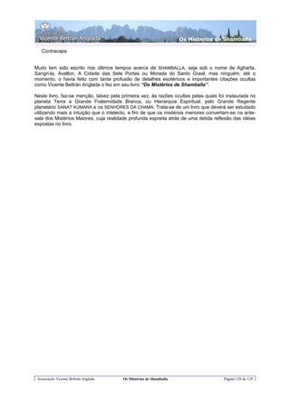 Os Misterios de Shamballa

   Contracapa


Muito tem sido escrito nos últimos tempos acerca de SHAMBALLA, seja sob o nome de Agharta,
Sangri-la, Avallon, A Cidade das Sete Portas ou Morada do Santo Graal, mas ninguém, até o
momento, o havia feito com tanta profusão de detalhes esotéricos e importantes citações ocultas
como Vicente Beltrán Anglada o fez em seu livro “Os Mistérios de Shamballa”.

Neste livro, faz-se menção, talvez pela primeira vez, às razões ocultas pelas quais foi instaurada no
planeta Terra a Grande Fraternidade Branca, ou Hierarquia Espiritual, pelo Grande Regente
planetário SANAT KUMARA e os SENHORES DA CHAMA. Trata-se de um livro que deverá ser estudado
utilizando mais a intuição que o intelecto, a fim de que os mistérios menores convertam-se na ante-
sala dos Mistérios Maiores, cuja realidade profunda espreita atrás de uma detida reflexão das idéias
expostas no livro.




 Associação Vicente Beltrán Anglada     Os Mistérios de Shamballa                     Página 128 de 129
 