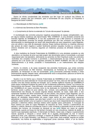 Os Misterios de Shamballa

   Dentro da infinita complexidade das atividades que têm lugar em qualquer das Esferas de
SHAMBALLA, existem três que sintetizam, para a humanidade em seu conjunto, os Propósitos e
Desígnios de SANAT KUMARA:

   a. a Neutralização do Mal Cósmico; [p32]

   b. o Estímulo das Sementes do Bem Planetário;

   c. o Cumprimento do Karma na extensão do "círculo-não-se-passa" do planeta.

   A neutralização das correntes psíquicas negativas procedentes do espaço extraplanetário, que,
em alguns tratados esotéricos são denominadas "MAL CÓSMICO", é uma atividade constante dos
Grandes Agentes de SHAMBALLA. É nos dito ocultamente que o Mal Cósmico é composto por
aquelas incalculáveis correntes de energia psicofísicas que vêm dos universos em processo de
decomposição ou desintegração por terem sido abandonados por seus respectivos Logos Regentes,
uma vez extinto o seu ciclo de expressão cósmica. Esses resíduos kármicos ou miasmas cósmicos
são sempre de ordem negativa e podem facilmente penetrar naqueles mundos ou universos em
sintonia vibratória com os mesmos, seguindo um misterioso processo de afinidade molecular ou
química.

   A obra meditativa da Grande Fraternidade de SHAMBALLA é uma atividade constante na vida
planetária e os impulsos de amor que dela surgem são derramados sobre a humanidade, a principal
responsável pelo mal planetário, estimulando as sementes do Bem Espiritual oculto nos profundos
recônditos dos corações humanos e permitindo, o desenvolvimento da boa vontade, a qual, na
presente era e de acordo com as sagradas previsões de SANAT KUMARA, tem tido um notável
desenvolvimento e já tende, constante e invariavelmente, a um melhoramento das relações
humanas.

   Ocorre, no entanto, e às vezes escapando das previsões hierárquicas, que certas correntes
psíquicas provenientes do Mal Cósmico, atravessando as fronteiras do "círculo-não-se-passa"
planetário, se introduzem no seio da humanidade, [p33] provocando profundas tensões e crises
extremamente agudas. Nesses casos, afortunadamente raros e excepcionais, aplica-se ao Karma da
humanidade um karma de tipo superior.

    Quanto à Lei do Karma que a Grande Fraternidade de SHAMBALLA tem o sagrado dever de
cumprir dentro da vasta extensão do "círculo-não-se-passa" da Terra, deve ser dito também, pois isso
constitui uma das chaves secretas da Iniciação, que a estreita vigilância imposta por SHAMBALLA
sobre essas invioláveis fronteiras faz parte do que ocultamente poderíamos chamar "Lei Cósmica de
Sobrevivência dos Deuses". Essa afirmação, que parece contradizer as drásticas medidas adotadas
por SHAMBALLA em casos concretos como os da destruição do Continente Atlante ou a divisão
territorial, social e política do povo alemão, tem, contudo, uma justificativa natural nessa Lei de
Sobrevivência dos Deuses. As causas originais dessas decisões, às vezes, estão além, e isso
certamente resultará em difícil compreensão, do livre arbítrio, dos próprios Logos Regentes, que se
vêem obrigados a adotar, nesses casos, medidas ultrakármicas. Isto é, sem desdizer de maneira
alguma as atividades desenvolvidas por esses Logos dentro de seus respectivos esquemas
planetários ou sistemas solares, que para fazer cumprir a Lei do Karma e como medida natural de
perfeição, existe também uma Lei superior à mesma que atua muito independentemente daquela Lei
particular e determina efeitos cósmicos diretos sobre aqueles casos particulares. A invocação de
força cósmica por parte do Logos Planetário do esquema da Terra, visando a sobrevivência do
planeta, é, todavia, decisiva e providencial. Esse é o caso, limitando a expressão da lei ao mundo das
vontades dos homens, da invocação do discípulo ao seu [p34] Mestre em casos de urgente
necessidade, quando as forças do mal tenham irrompido em sua consciência, tratando de abafar ou
reprimir suas aspirações espirituais. A intervenção do Mestre, nesse caso, é lógica e supremamente
natural, ajudando o discípulo a vencer dentro de si aquelas intromissões do mal. O mesmo
poder-se-ia dizer, pois, utilizando a analogia, a respeito de SANAT KUMARA, cujo Mestre é o Logos
Planetário, ou do Logos Planetário, cujo Mestre é o Logos Solar. Essa analogia, seguida em escala
ascendente, nos levaria às esplêndidas e longínquas zonas cósmicas. Assim, a Lei do Karma,

 Associação Vicente Beltrán Anglada     Os Mistérios de Shamballa                       Página 14 de 129
 